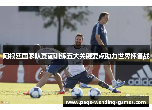 阿根廷国家队赛前训练五大关键要点助力世界杯备战