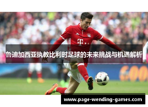 鲁迪加西亚执教比利时足球的未来挑战与机遇解析