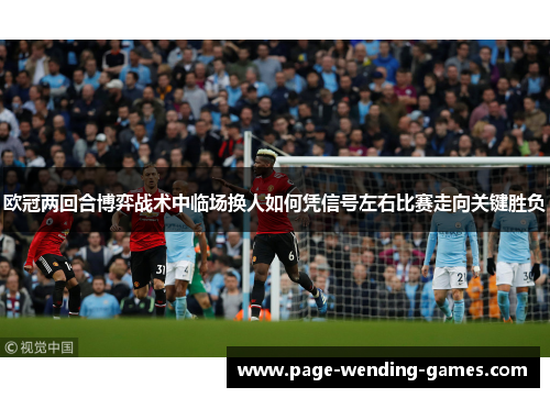 欧冠两回合博弈战术中临场换人如何凭信号左右比赛走向关键胜负