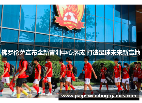佛罗伦萨宣布全新青训中心落成 打造足球未来新高地 佛罗伦萨宣布全新青训中心落成 打造足球未来新高地